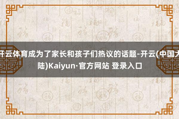 开云体育成为了家长和孩子们热议的话题-开云(中国大陆)Kaiyun·官方网站 登录入口