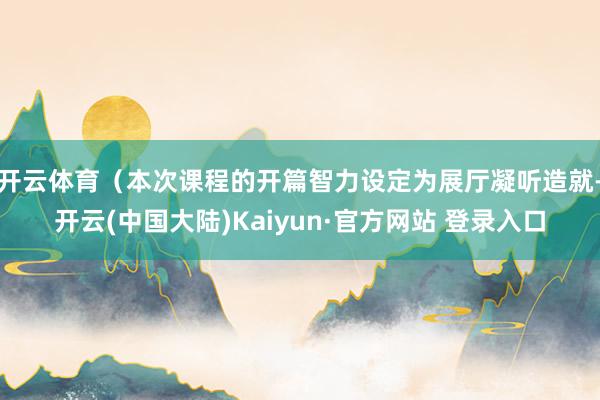 开云体育（本次课程的开篇智力设定为展厅凝听造就-开云(中国大陆)Kaiyun·官方网站 登录入口