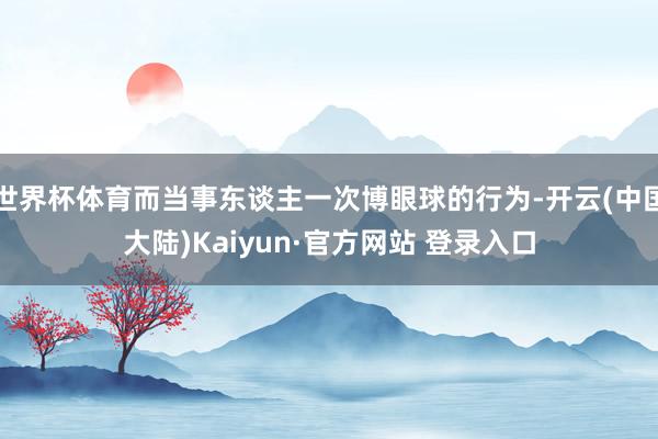 世界杯体育而当事东谈主一次博眼球的行为-开云(中国大陆)Kaiyun·官方网站 登录入口