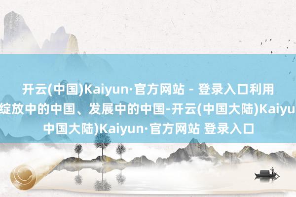 开云(中国)Kaiyun·官方网站 - 登录入口利用多元容颜向天下展示绽放中的中国、发展中的中国-开云(中国大陆)Kaiyun·官方网站 登录入口