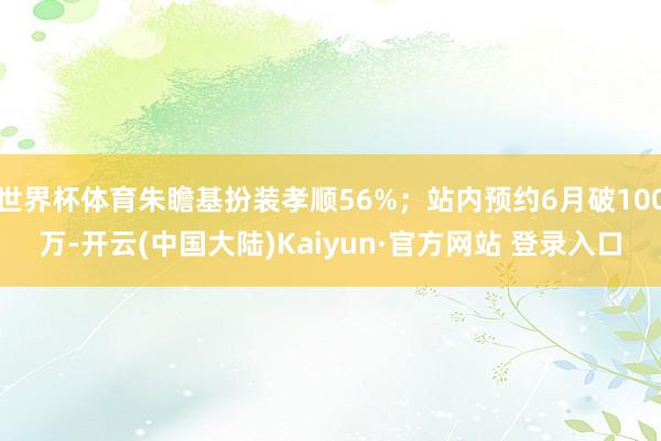 世界杯体育朱瞻基扮装孝顺56%；站内预约6月破100万-开云(中国大陆)Kaiyun·官方网站 登录入口