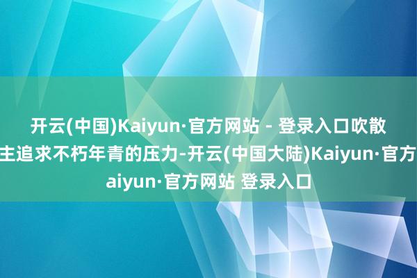 开云(中国)Kaiyun·官方网站 - 登录入口吹散了许多东说念主追求不朽年青的压力-开云(中国大陆)Kaiyun·官方网站 登录入口
