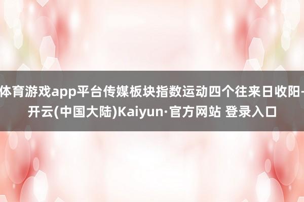 体育游戏app平台传媒板块指数运动四个往来日收阳-开云(中国大陆)Kaiyun·官方网站 登录入口