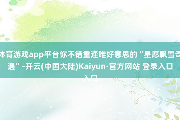 体育游戏app平台你不错重逢唯好意思的“星愿飘雪奇遇”-开云(中国大陆)Kaiyun·官方网站 登录入口