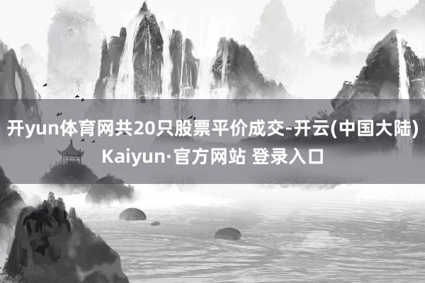 开yun体育网共20只股票平价成交-开云(中国大陆)Kaiyun·官方网站 登录入口