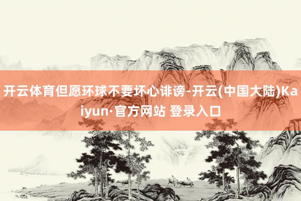 开云体育但愿环球不要坏心诽谤-开云(中国大陆)Kaiyun·官方网站 登录入口
