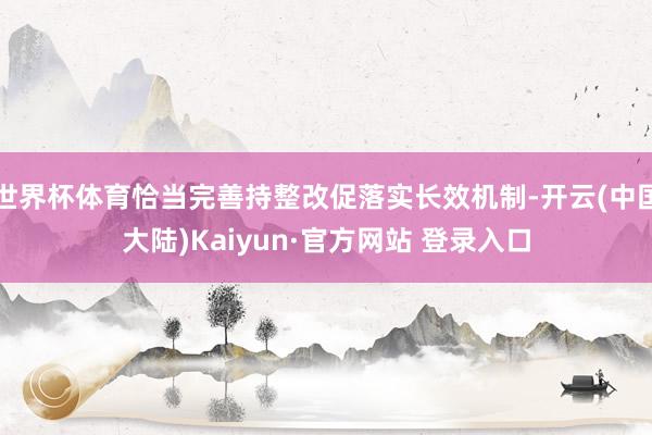 世界杯体育恰当完善持整改促落实长效机制-开云(中国大陆)Kaiyun·官方网站 登录入口