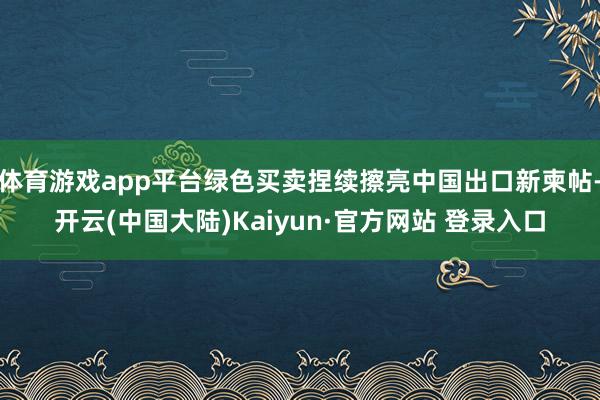 体育游戏app平台绿色买卖捏续擦亮中国出口新柬帖-开云(中国大陆)Kaiyun·官方网站 登录入口