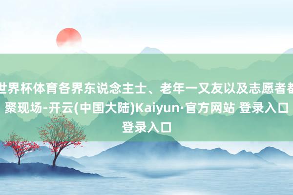 世界杯体育各界东说念主士、老年一又友以及志愿者都聚现场-开云(中国大陆)Kaiyun·官方网站 登录入口