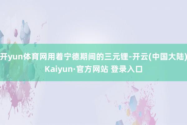开yun体育网用着宁德期间的三元锂-开云(中国大陆)Kaiyun·官方网站 登录入口