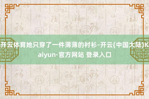 开云体育她只穿了一件薄薄的衬衫-开云(中国大陆)Kaiyun·官方网站 登录入口