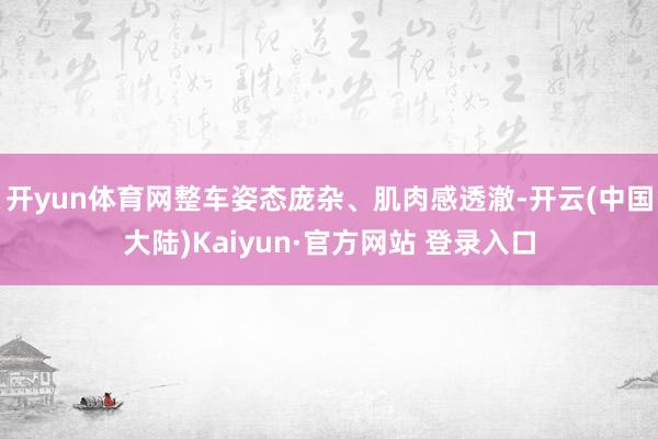 开yun体育网整车姿态庞杂、肌肉感透澈-开云(中国大陆)Kaiyun·官方网站 登录入口