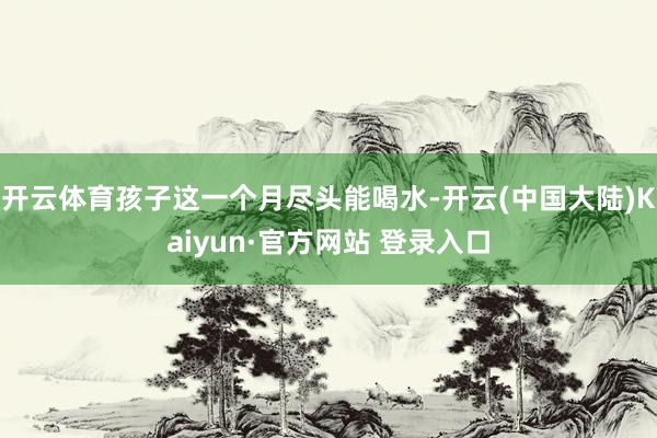 开云体育孩子这一个月尽头能喝水-开云(中国大陆)Kaiyun·官方网站 登录入口