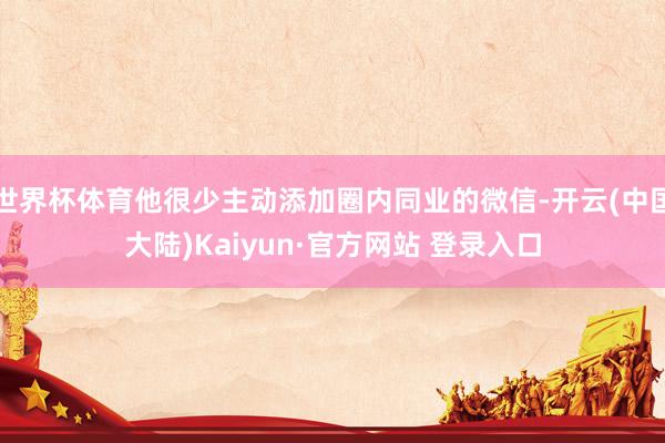 世界杯体育他很少主动添加圈内同业的微信-开云(中国大陆)Kaiyun·官方网站 登录入口