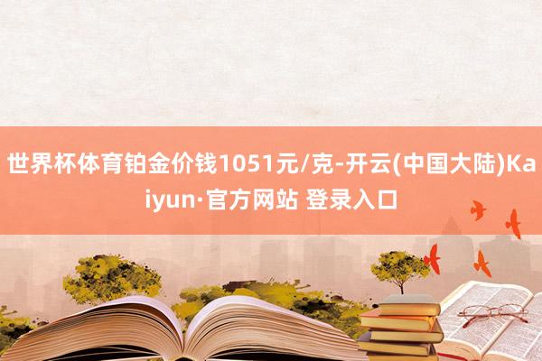 世界杯体育铂金价钱1051元/克-开云(中国大陆)Kaiyun·官方网站 登录入口