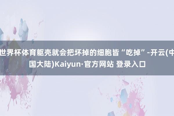 世界杯体育躯壳就会把坏掉的细胞皆“吃掉”-开云(中国大陆)Kaiyun·官方网站 登录入口
