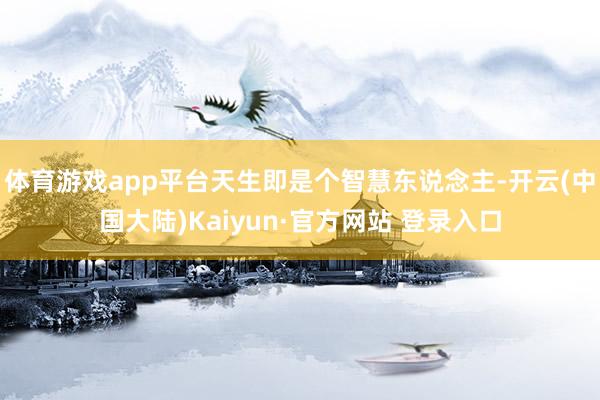 体育游戏app平台天生即是个智慧东说念主-开云(中国大陆)Kaiyun·官方网站 登录入口