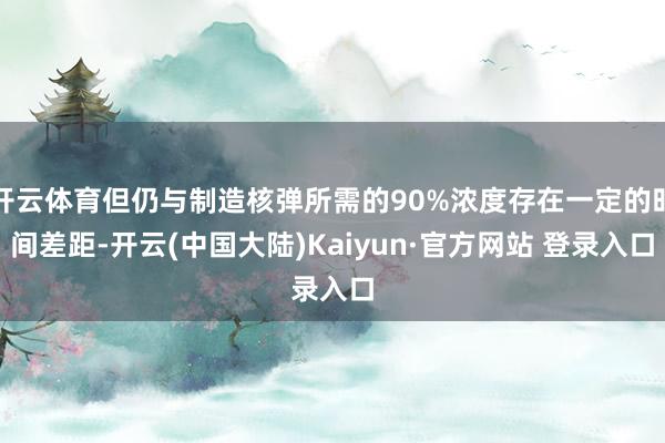 开云体育但仍与制造核弹所需的90%浓度存在一定的时间差距-开云(中国大陆)Kaiyun·官方网站 登录入口