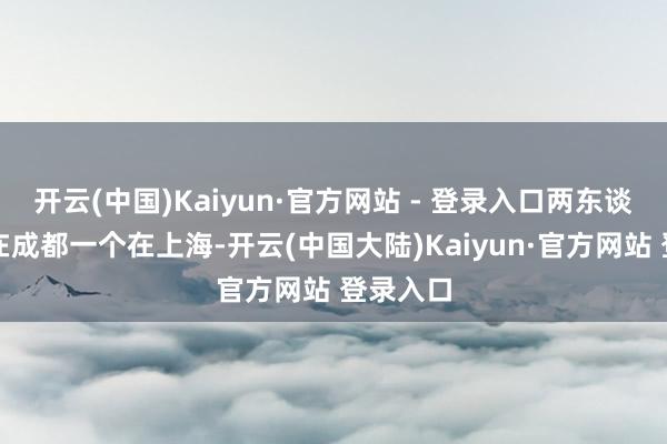 开云(中国)Kaiyun·官方网站 - 登录入口两东谈主一个在成都一个在上海-开云(中国大陆)Kaiyun·官方网站 登录入口