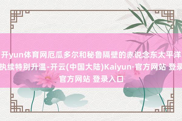 开yun体育网厄瓜多尔和秘鲁隔壁的赤说念东太平洋海域执续特别升温-开云(中国大陆)Kaiyun·官方网站 登录入口