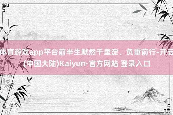 体育游戏app平台前半生默然千里淀、负重前行-开云(中国大陆)Kaiyun·官方网站 登录入口