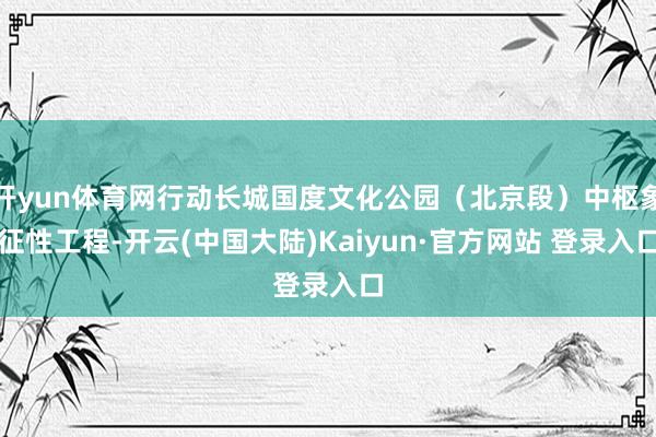 开yun体育网行动长城国度文化公园（北京段）中枢象征性工程-开云(中国大陆)Kaiyun·官方网站 登录入口