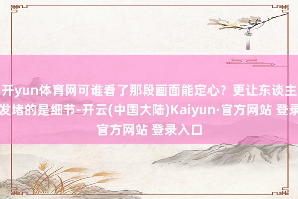 开yun体育网可谁看了那段画面能定心?更让东谈主心里发堵的是细节-开云(中国大陆)Kaiyun·官方网站 登录入口