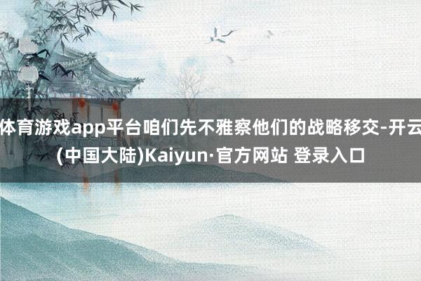体育游戏app平台咱们先不雅察他们的战略移交-开云(中国大陆)Kaiyun·官方网站 登录入口
