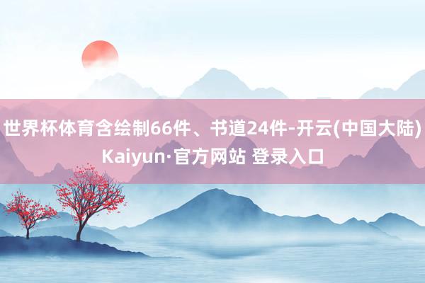 世界杯体育含绘制66件、书道24件-开云(中国大陆)Kaiyun·官方网站 登录入口