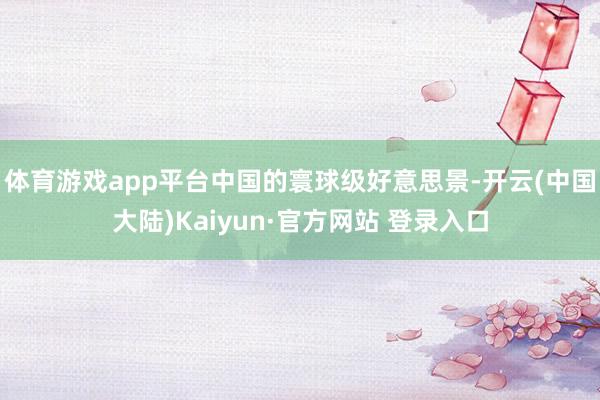 体育游戏app平台中国的寰球级好意思景-开云(中国大陆)Kaiyun·官方网站 登录入口